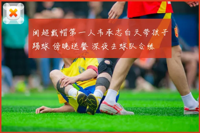 闽超戴帽第一人韦承志白天带孩子踢球 傍晚送餐 深夜去球队合练