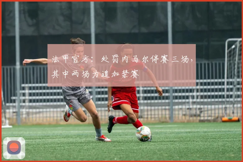 法甲官方：处罚内马尔停赛三场，其中两场为追加禁赛