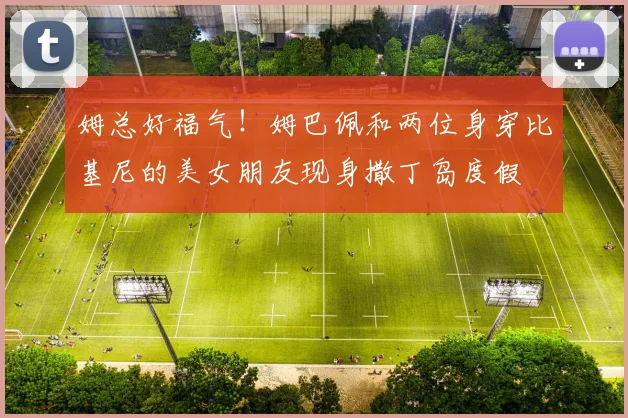 姆总好福气！姆巴佩和两位身穿比基尼的美女朋友现身撒丁岛度假
