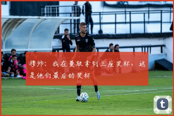 穆帅：我在曼联拿到三座奖杯，这是他们最后的奖杯