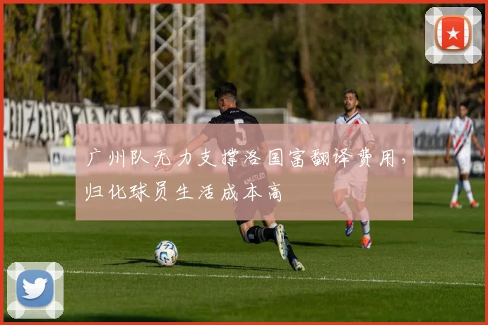广州队无力支撑洛国富翻译费用，归化球员生活成本高