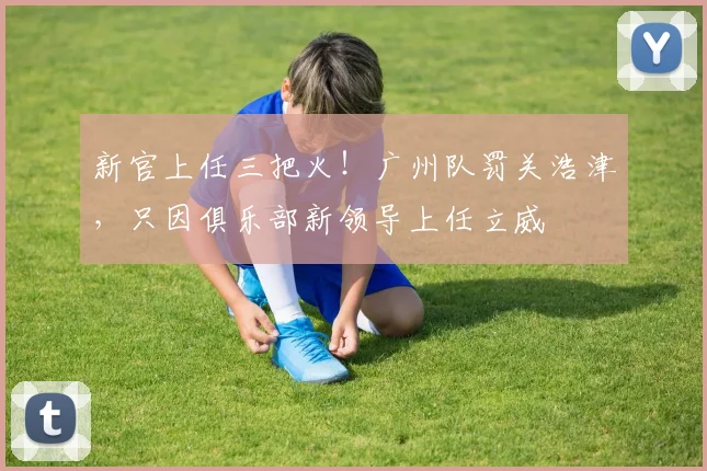 新官上任三把火！广州队罚关浩津，只因俱乐部新领导上任立威
