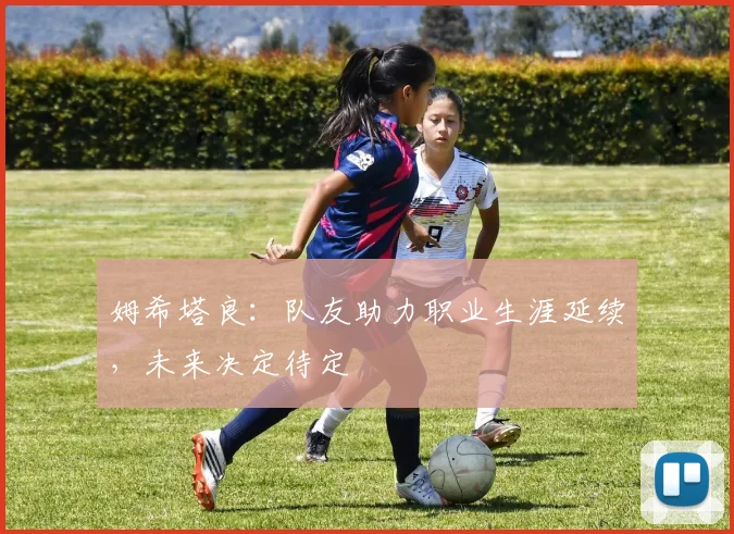 姆希塔良：队友助力职业生涯延续，未来决定待定