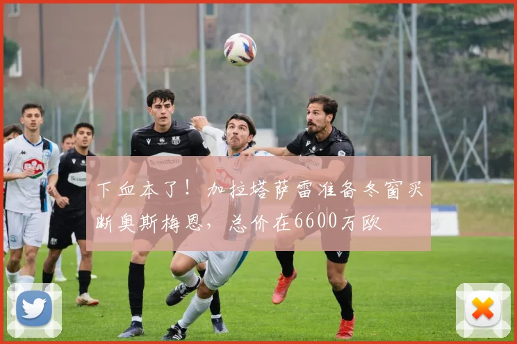下血本了！加拉塔萨雷准备冬窗买断奥斯梅恩，总价在6600万欧