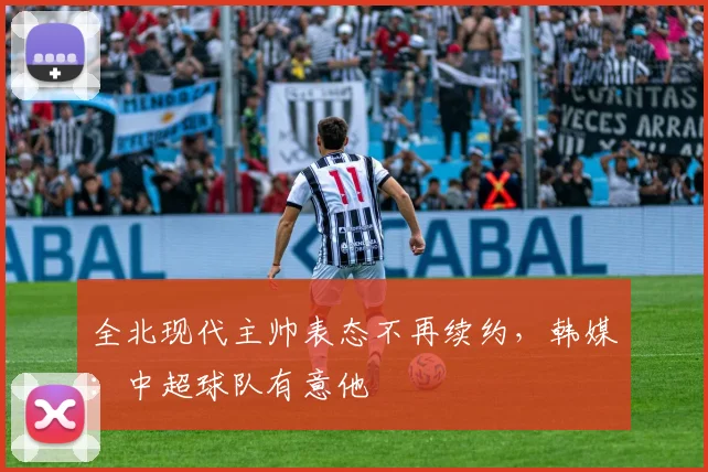 全北现代主帅表态不再续约，韩媒：中超球队有意他