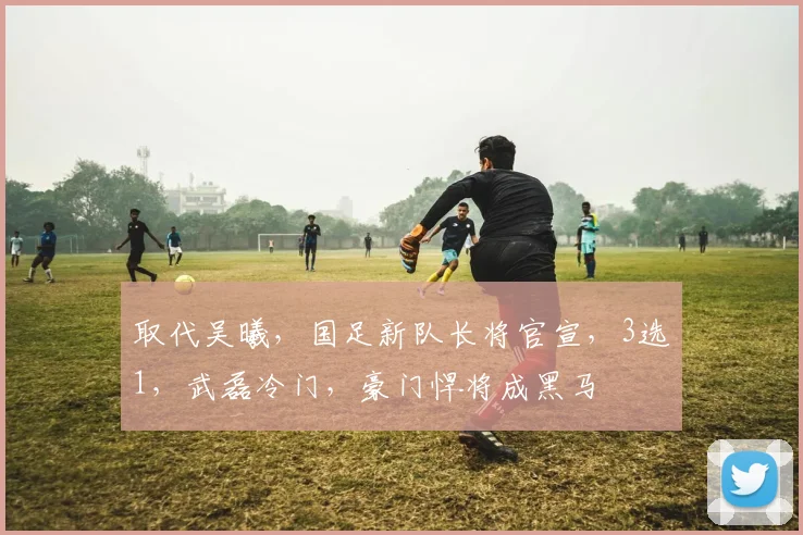 取代吴曦，国足新队长将官宣，3选1，武磊冷门，豪门悍将成黑马