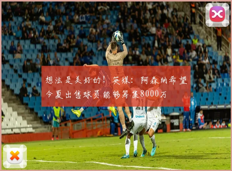 想法是美好的！英媒：阿森纳希望今夏出售球员能够筹集8000万