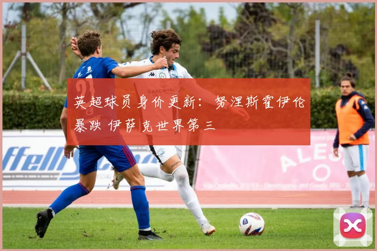 英超球员身价更新：努涅斯霍伊伦暴跌 伊萨克世界第三