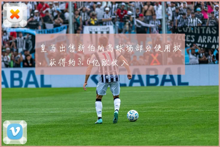 皇马出售新伯纳乌球场部分使用权，获得约3.6亿欧收入