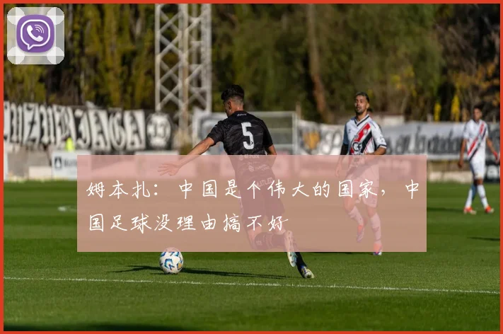 姆本扎：中国是个伟大的国家，中国足球没理由搞不好