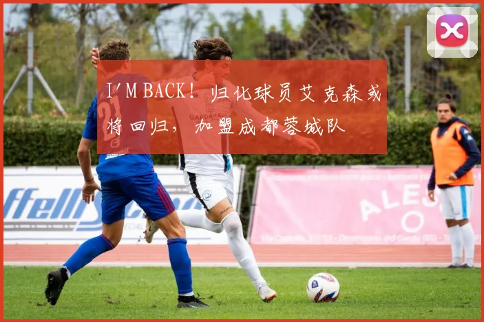 I'M BACK！归化球员艾克森或将回归，加盟成都蓉城队