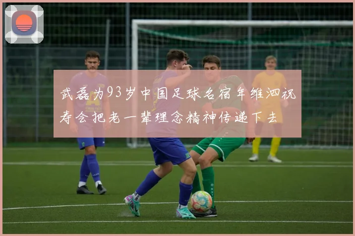 武磊为93岁中国足球名宿年维泗祝寿会把老一辈理念精神传递下去