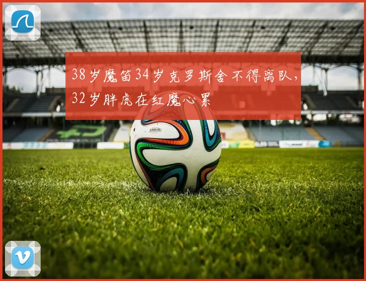38岁魔笛34岁克罗斯舍不得离队，32岁胖虎在红魔心累