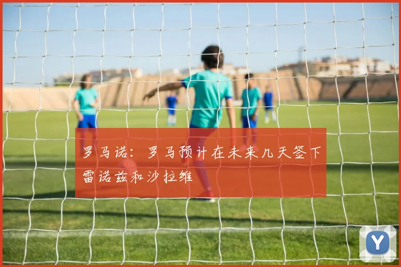 罗马诺：罗马预计在未来几天签下雷诺兹和沙拉维