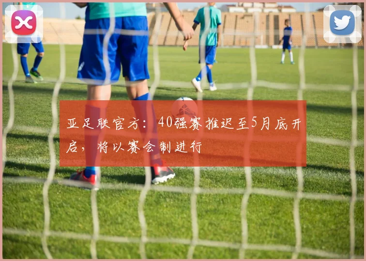 亚足联官方：40强赛推迟至5月底开启，将以赛会制进行