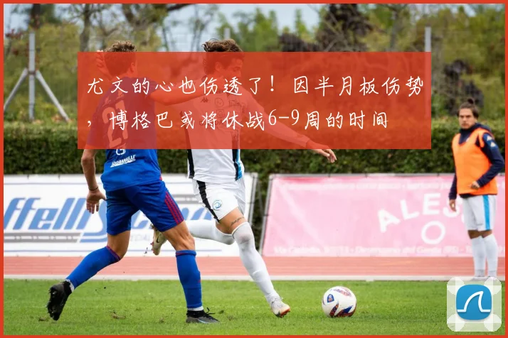 尤文的心也伤透了！因半月板伤势，博格巴或将休战6-9周的时间