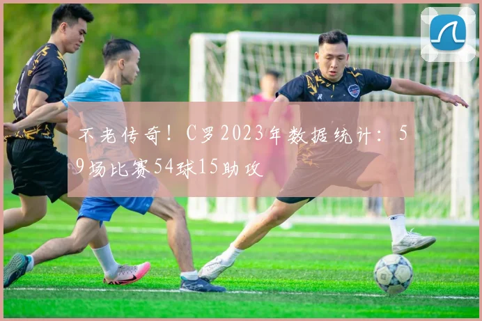 不老传奇！C罗2023年数据统计：59场比赛54球15助攻