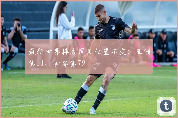 最新世界排名国足位置不变：亚洲第11，世界第79