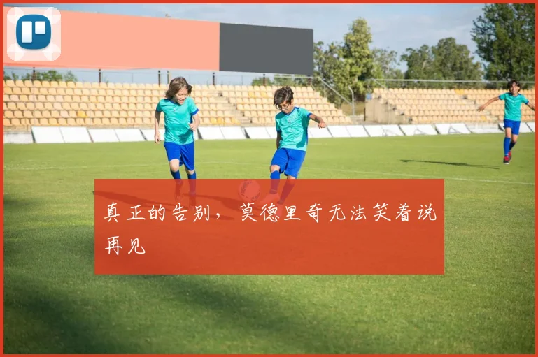 真正的告别，莫德里奇无法笑着说再见