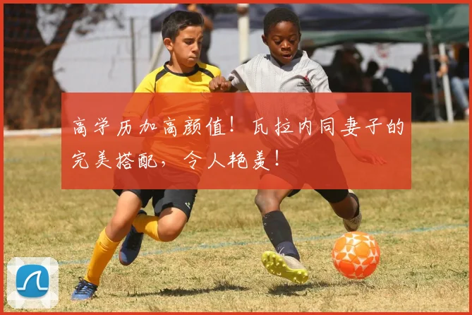 高学历加高颜值！瓦拉内同妻子的完美搭配，令人艳羡！