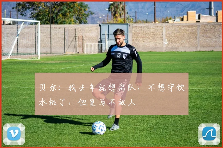贝尔：我去年就想离队，不想守饮水机了，但皇马不放人