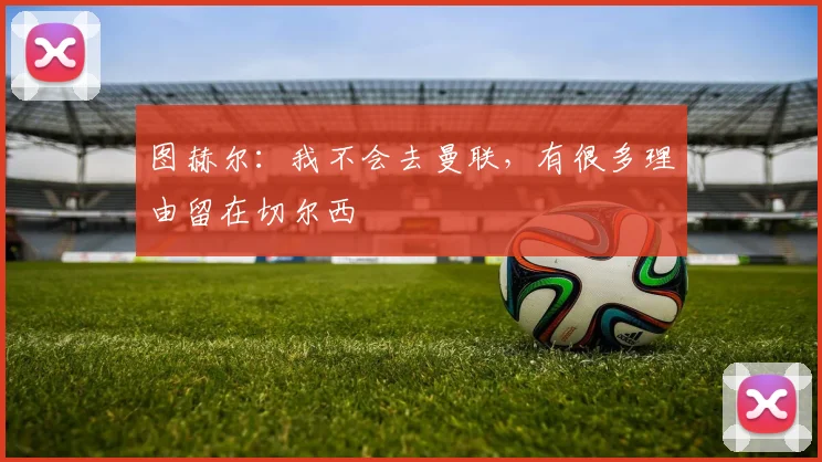 图赫尔：我不会去曼联，有很多理由留在切尔西
