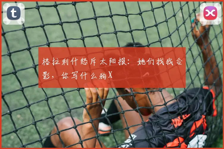 格拉利什怒斥太阳报：她们找我合影，你写什么狗X
