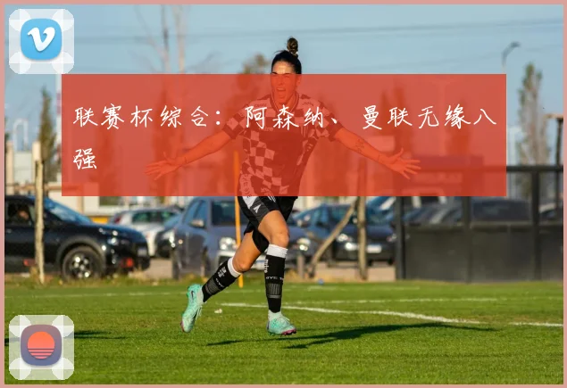 联赛杯综合：阿森纳、曼联无缘八强