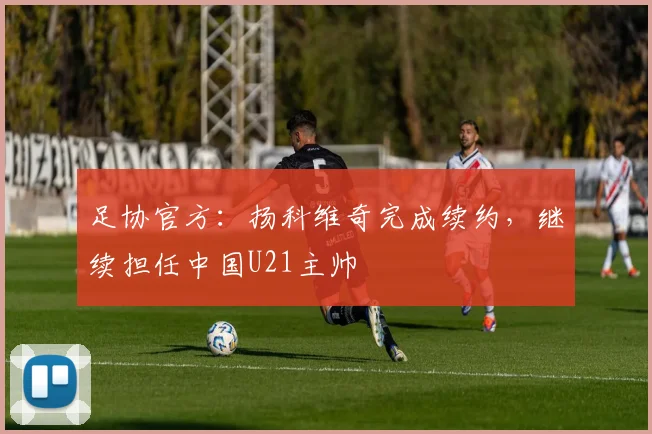 足协官方：扬科维奇完成续约，继续担任中国U21主帅