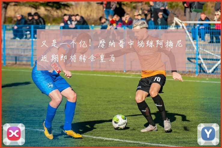又是一个亿！摩纳哥中场琼阿梅尼近期即将转会皇马