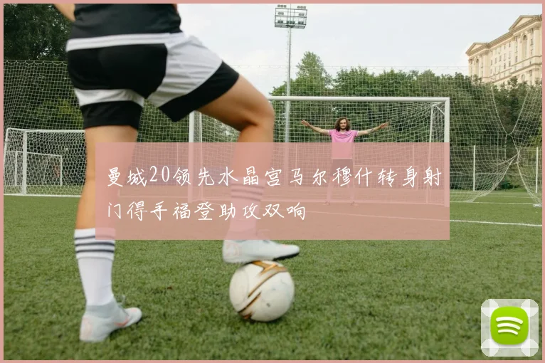 曼城20领先水晶宫马尔穆什转身射门得手福登助攻双响