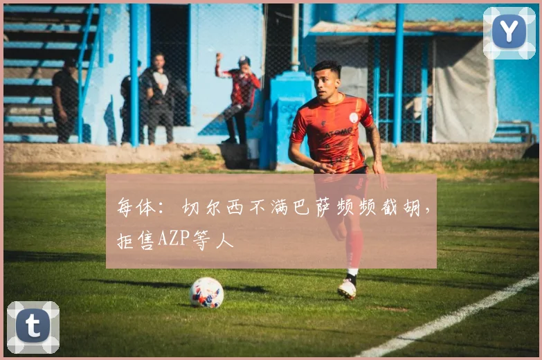 每体：切尔西不满巴萨频频截胡，拒售AZP等人
